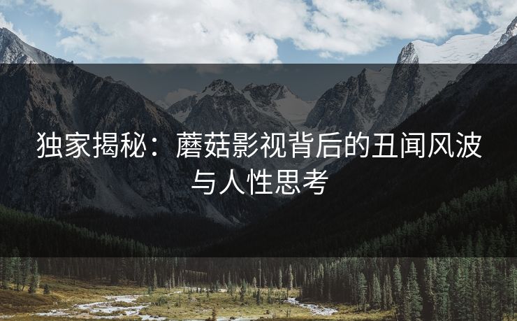独家揭秘：蘑菇影视背后的丑闻风波与人性思考