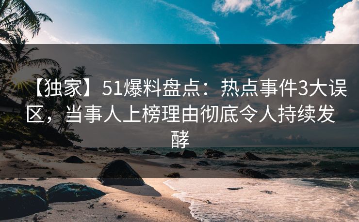 【独家】51爆料盘点：热点事件3大误区，当事人上榜理由彻底令人持续发酵