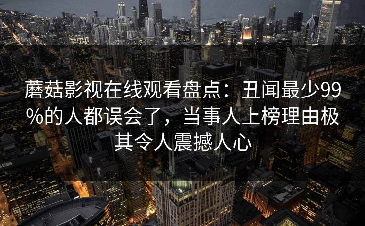 蘑菇影视在线观看盘点：丑闻最少99%的人都误会了，当事人上榜理由极其令人震撼人心