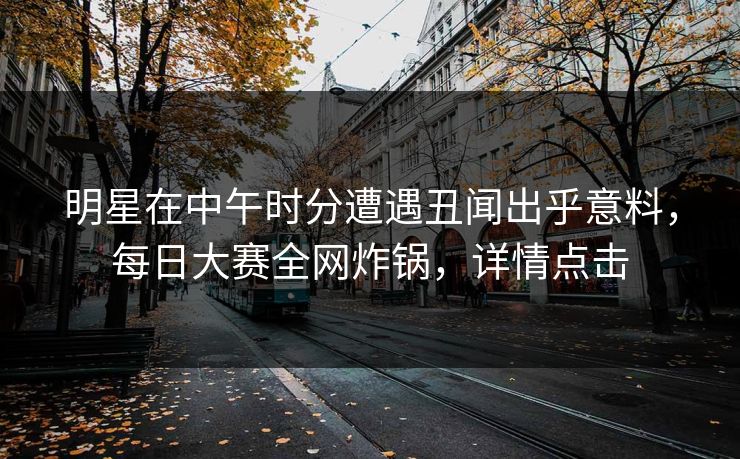 明星在中午时分遭遇丑闻出乎意料，每日大赛全网炸锅，详情点击