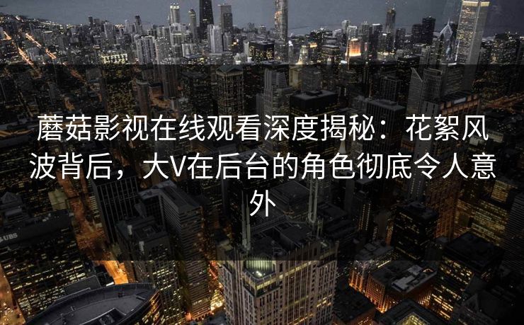 蘑菇影视在线观看深度揭秘：花絮风波背后，大V在后台的角色彻底令人意外