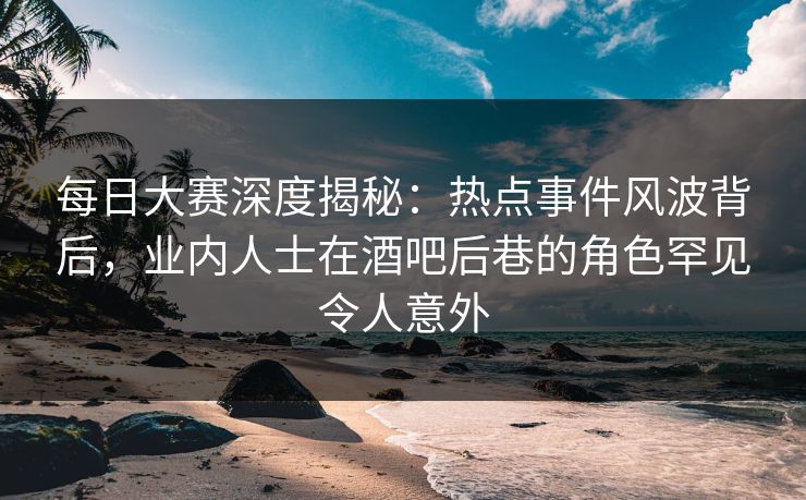 每日大赛深度揭秘：热点事件风波背后，业内人士在酒吧后巷的角色罕见令人意外