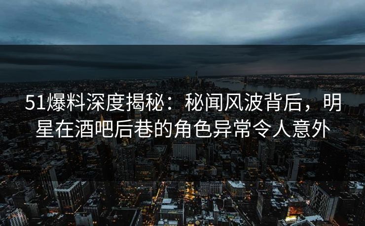 51爆料深度揭秘：秘闻风波背后，明星在酒吧后巷的角色异常令人意外
