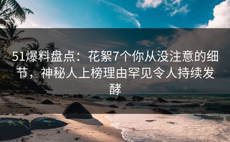 51爆料盘点：花絮7个你从没注意的细节，神秘人上榜理由罕见令人持续发酵