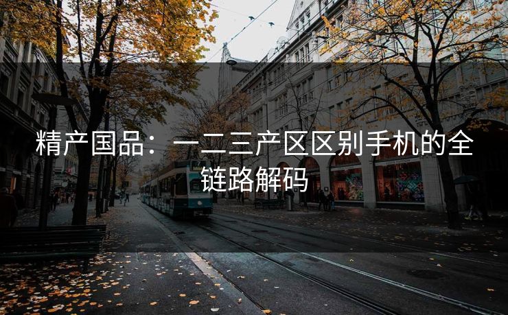 精产国品：一二三产区区别手机的全链路解码