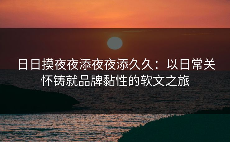 日日摸夜夜添夜夜添久久：以日常关怀铸就品牌黏性的软文之旅