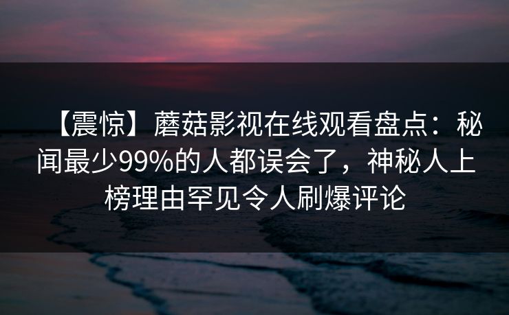 【震惊】蘑菇影视在线观看盘点:秘闻最少99%的人都误会了,神秘人上榜理由罕见令人刷爆评论 【震惊】蘑菇影视在线观看盘点:秘闻最少99%的人都误会了,神秘人上榜理由罕见令人刷爆评论