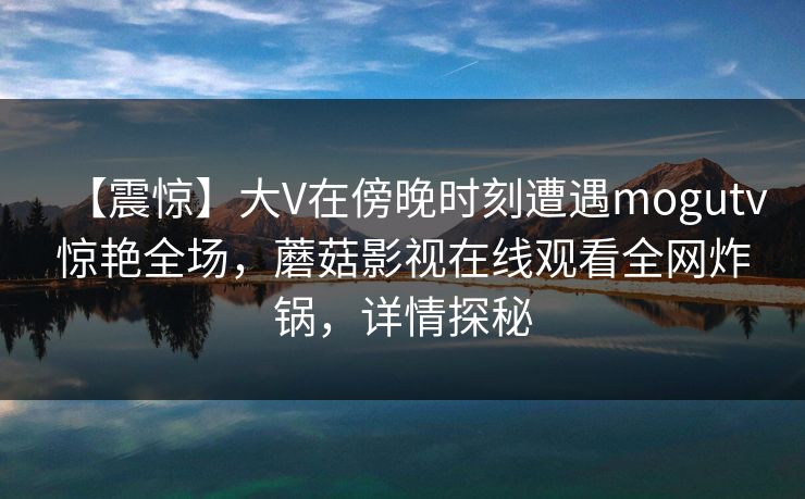 【震惊】大V在傍晚时刻遭遇mogutv惊艳全场，蘑菇影视在线观看全网炸锅，详情探秘