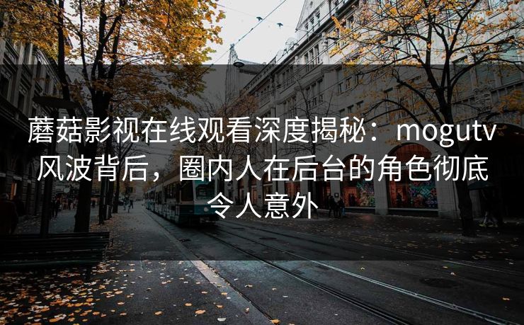 蘑菇影视在线观看深度揭秘：mogutv风波背后，圈内人在后台的角色彻底令人意外