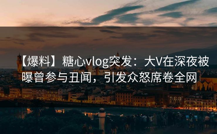 【爆料】糖心vlog突发：大V在深夜被曝曾参与丑闻，引发众怒席卷全网