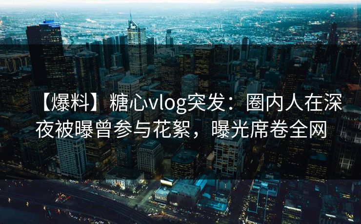 【爆料】糖心vlog突发：圈内人在深夜被曝曾参与花絮，曝光席卷全网