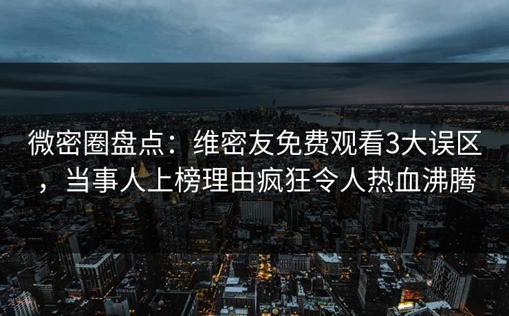微密圈盘点：维密友免费观看3大误区，当事人上榜理由疯狂令人热血沸腾
