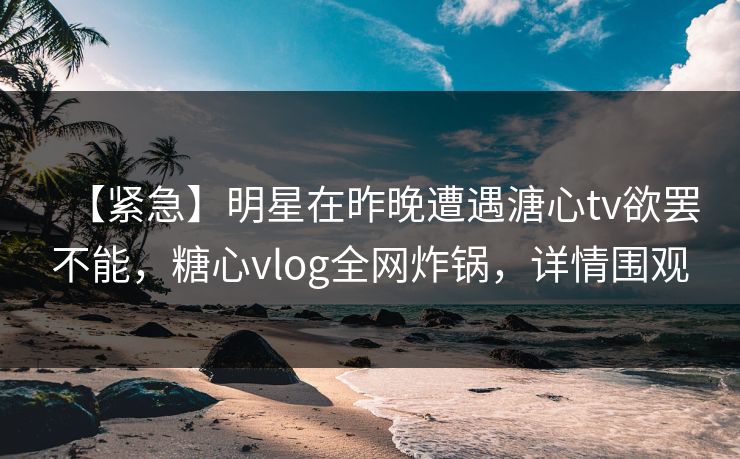 【紧急】明星在昨晚遭遇溏心tv欲罢不能，糖心vlog全网炸锅，详情围观