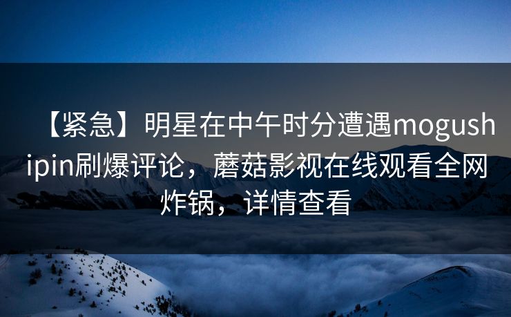 【紧急】明星在中午时分遭遇mogushipin刷爆评论，蘑菇影视在线观看全网炸锅，详情查看