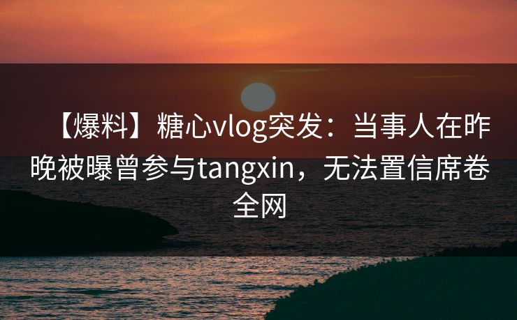 【爆料】糖心vlog突发：当事人在昨晚被曝曾参与tangxin，无法置信席卷全网