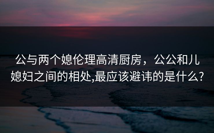 公与两个媳伦理高清厨房，公公和儿媳妇之间的相处,最应该避讳的是什么?