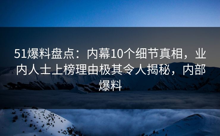 51爆料盘点：内幕10个细节真相，业内人士上榜理由极其令人揭秘，内部爆料