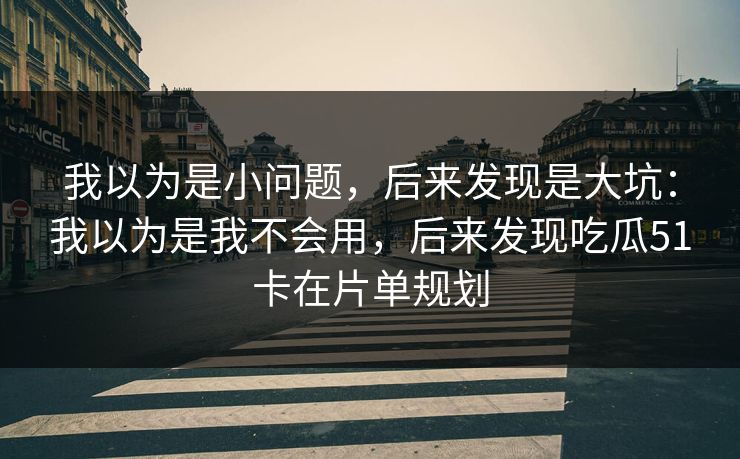 我以为是小问题,后来发现是大坑:我以为是我不会用,后来发现吃瓜51卡在片单规划 我以为是小问题,后来发现是大坑:我以为是我不会用,后来发现吃瓜51卡在片单规划